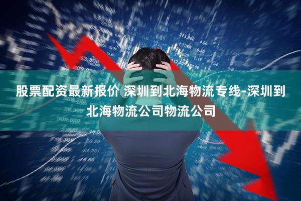 股票配资最新报价 深圳到北海物流专线-深圳到北海物流公司物流公司