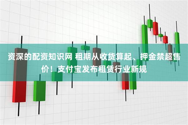 资深的配资知识网 租期从收货算起、押金禁超售价！支付宝发布租赁行业新规