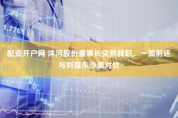 配资开户网 洋河股份董事长突然辞职，一周前还与刘强东沙漠对饮