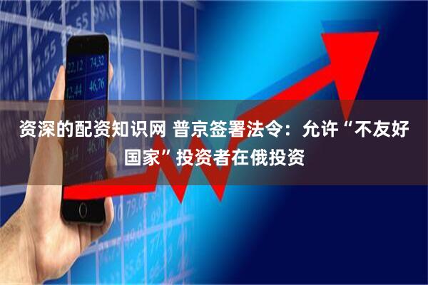 资深的配资知识网 普京签署法令：允许“不友好国家”投资者在俄投资