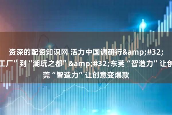 资深的配资知识网 活力中国调研行 |从“世界工厂”到“潮玩之都” 东莞“智造力”让创意变爆款