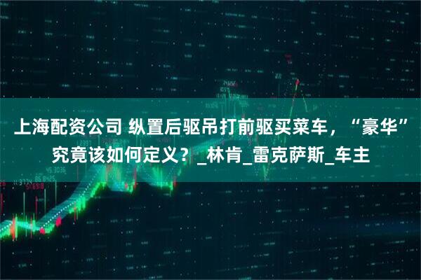 上海配资公司 纵置后驱吊打前驱买菜车，“豪华”究竟该如何定义？_林肯_雷克萨斯_车主