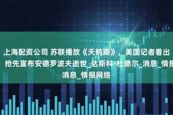 上海配资公司 苏联播放《天鹅湖》，美国记者看出破绽，抢先宣布安德罗波夫逝世_达斯科·杜德尔_消息_情报网络