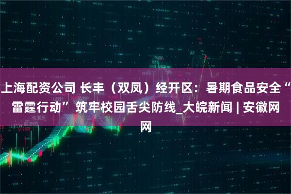 上海配资公司 长丰（双凤）经开区：暑期食品安全“雷霆行动” 筑牢校园舌尖防线_大皖新闻 | 安徽网