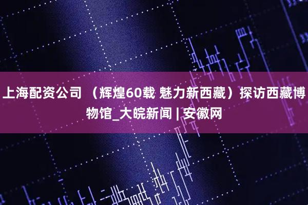 上海配资公司 （辉煌60载 魅力新西藏）探访西藏博物馆_大皖新闻 | 安徽网