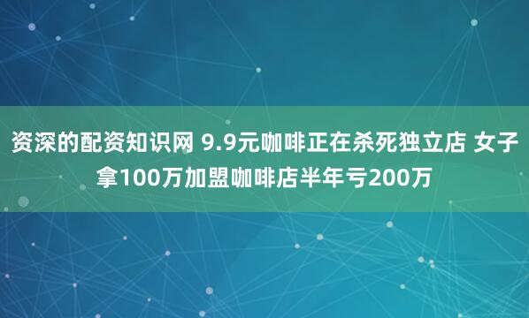 资深的配资知识网 9.9元咖啡正在杀死独立店 女子拿100万加盟咖啡店半年亏200万