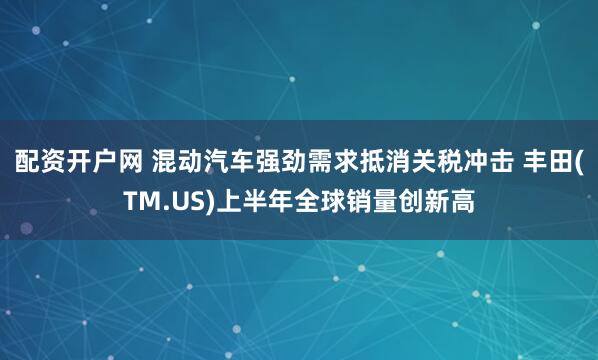 配资开户网 混动汽车强劲需求抵消关税冲击 丰田(TM.US)上半年全球销量创新高