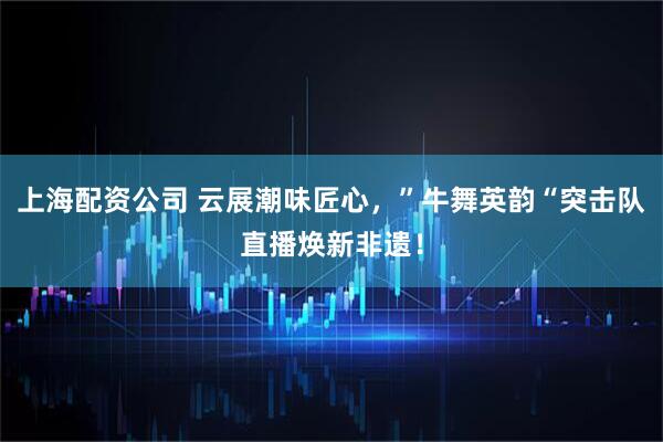 上海配资公司 云展潮味匠心，”牛舞英韵“突击队直播焕新非遗！