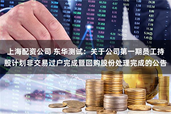 上海配资公司 东华测试：关于公司第一期员工持股计划非交易过户完成暨回购股份处理完成的公告