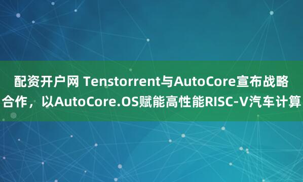 配资开户网 Tenstorrent与AutoCore宣布战略合作，以AutoCore.OS赋能高性能RISC-V汽车计算