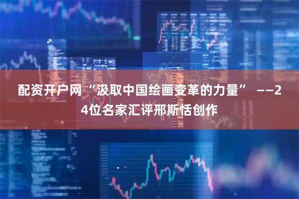 配资开户网 “汲取中国绘画变革的力量”  ——24位名家汇评邢斯恬创作