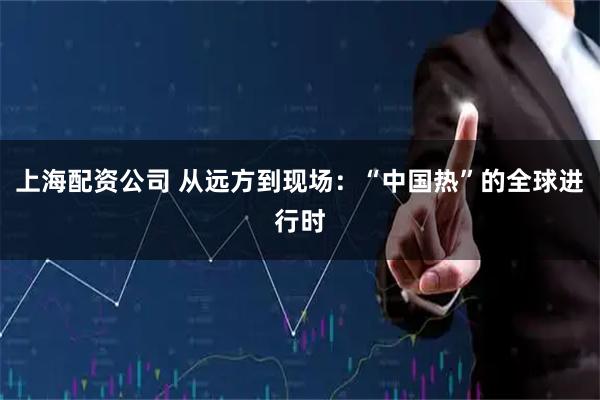 上海配资公司 从远方到现场：“中国热”的全球进行时
