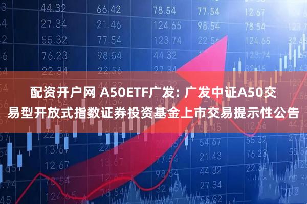 配资开户网 A50ETF广发: 广发中证A50交易型开放式指数证券投资基金上市交易提示性公告