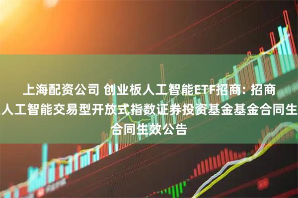 上海配资公司 创业板人工智能ETF招商: 招商创业板人工智能交易型开放式指数证券投资基金基金合同生效公告