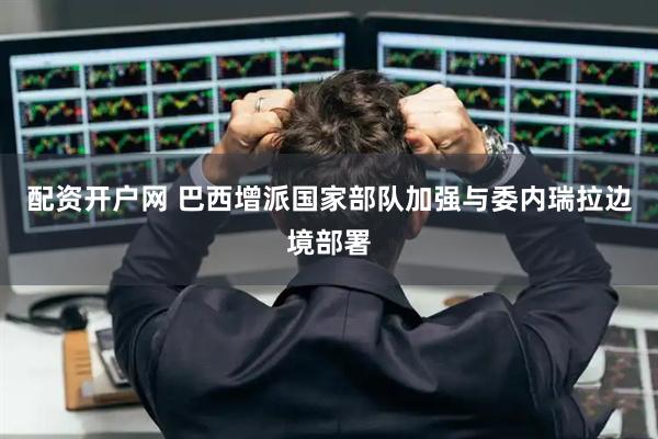 配资开户网 巴西增派国家部队加强与委内瑞拉边境部署