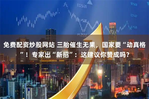 免费配资炒股网站 三胎催生无果，国家要“动真格”！专家出“新招”：这建议你赞成吗？